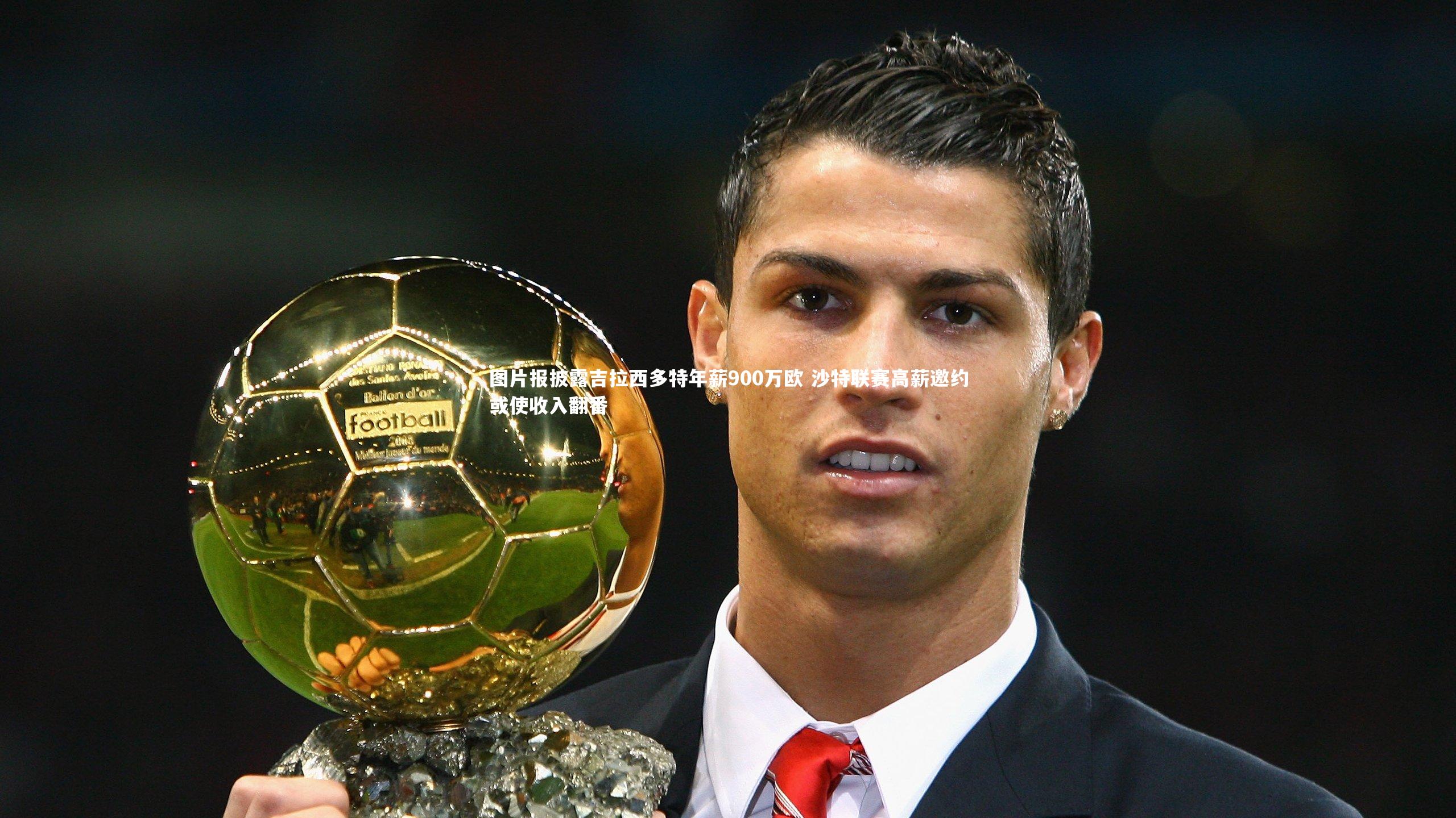 图片报披露吉拉西多特年薪900万欧 沙特联赛高薪邀约或使收入翻番