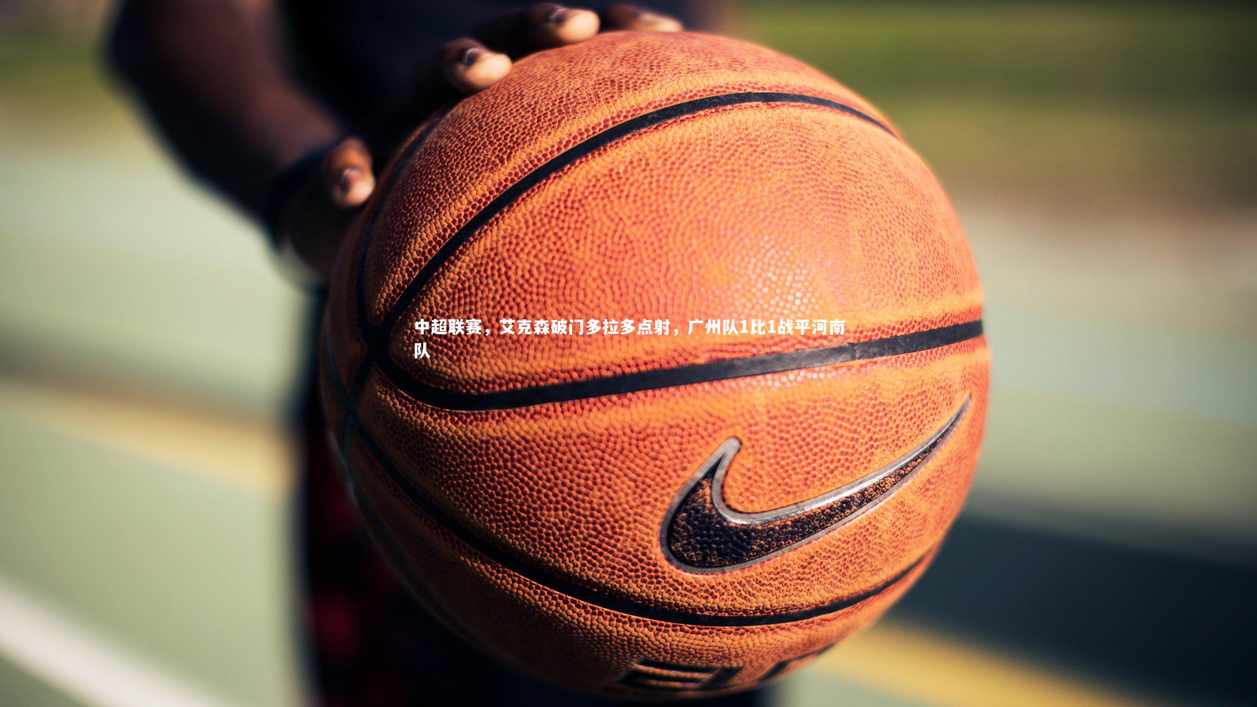 哈哈体育：中超联赛，艾克森破门多拉多点射，广州队1比1战平河南队