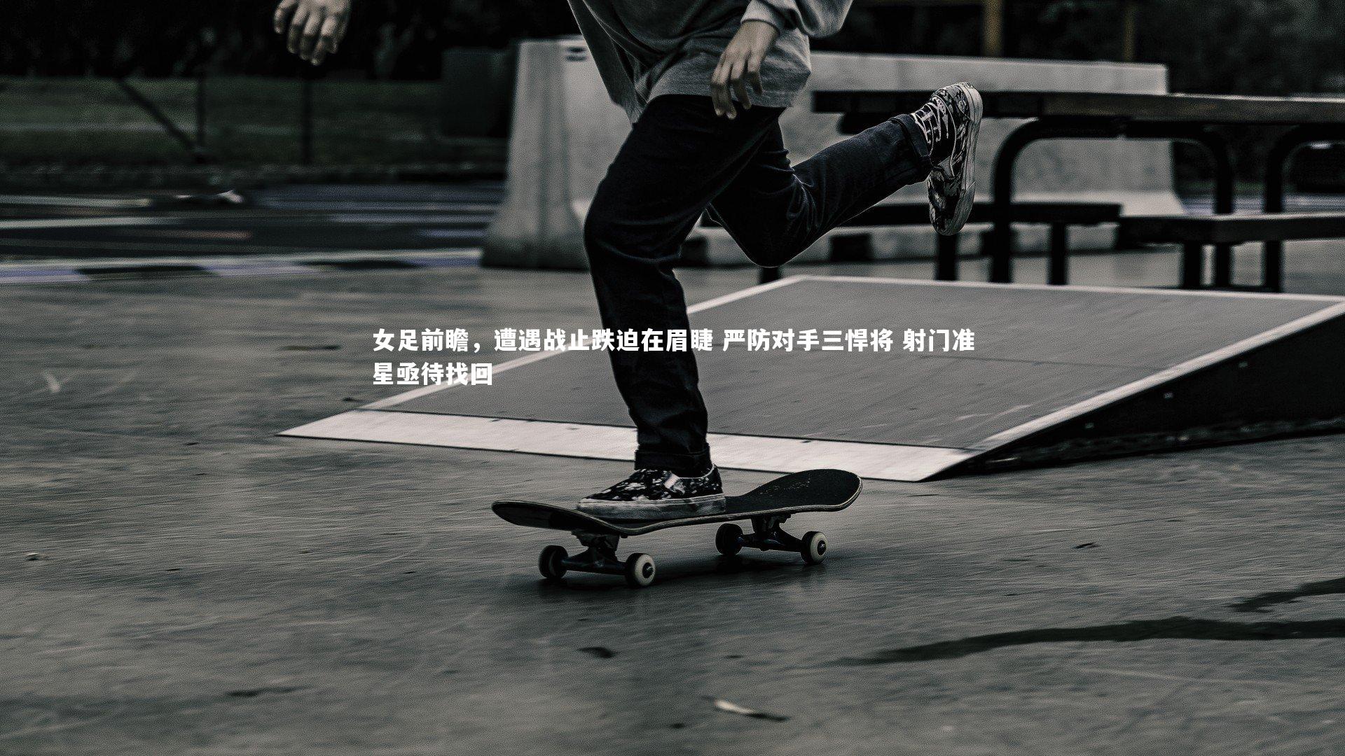 女足前瞻，遭遇战止跌迫在眉睫 严防对手三悍将 射门准星亟待找回